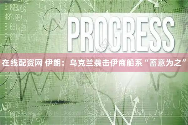 在线配资网 伊朗：乌克兰袭击伊商船系“蓄意为之”