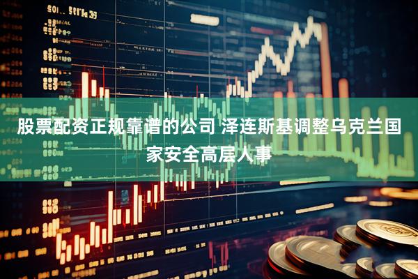 股票配资正规靠谱的公司 泽连斯基调整乌克兰国家安全高层人事