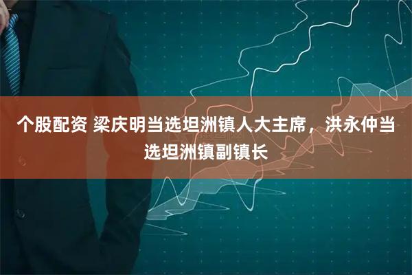 个股配资 梁庆明当选坦洲镇人大主席，洪永仲当选坦洲镇副镇长