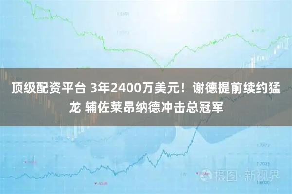 顶级配资平台 3年2400万美元！谢德提前续约猛龙 辅佐莱昂纳德冲击总冠军